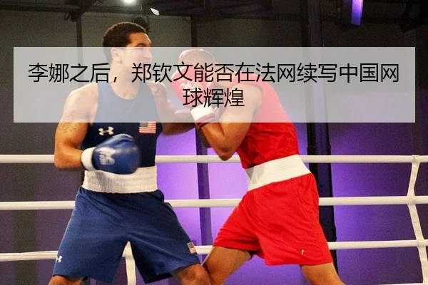 李娜之后，郑钦文能否在法网续写中国网球辉煌
