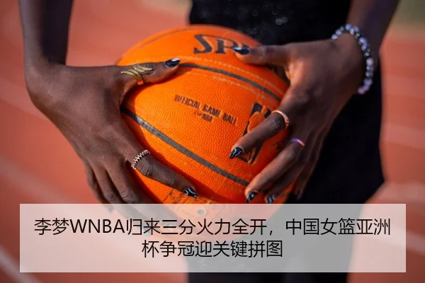 李梦WNBA归来三分火力全开，中国女篮亚洲杯争冠迎关键拼图